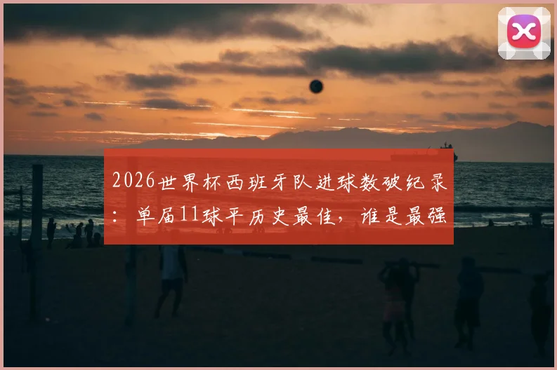 2026世界杯西班牙队进球数破纪录：单届11球平历史最佳，谁是最强火力点？