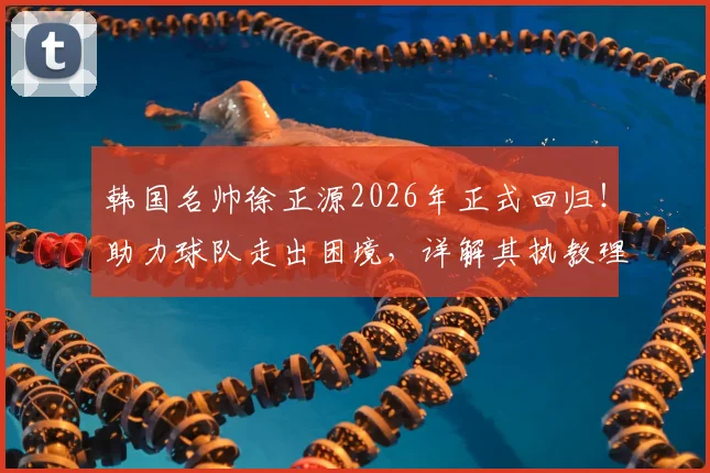 韩国名帅徐正源2026年正式回归！助力球队走出困境，详解其执教理念与战术打法