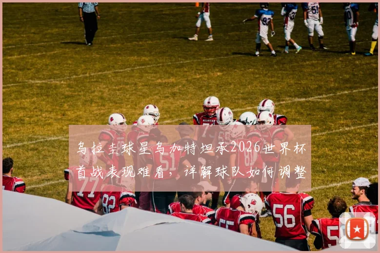 乌拉圭球星乌加特坦承2026世界杯首战表现难看，详解球队如何调整全力击败佛得角